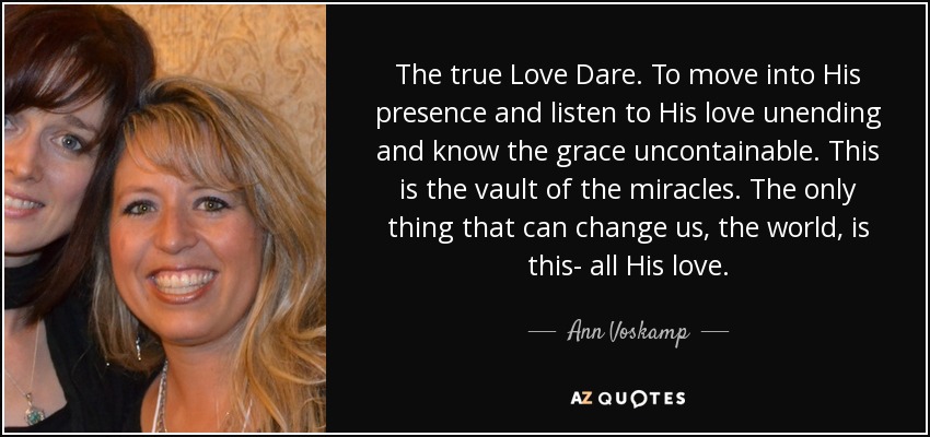 The true Love Dare. To move into His presence and listen to His love unending and know the grace uncontainable. This is the vault of the miracles. The only thing that can change us, the world, is this- all His love. - Ann Voskamp