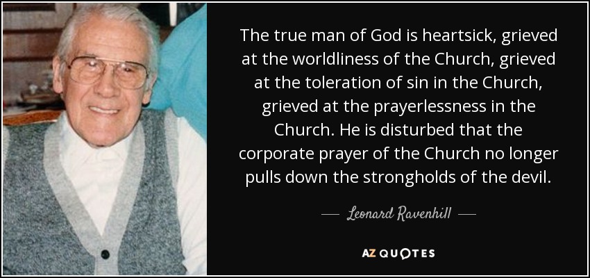 The true man of God is heartsick, grieved at the worldliness of the Church, grieved at the toleration of sin in the Church, grieved at the prayerlessness in the Church. He is disturbed that the corporate prayer of the Church no longer pulls down the strongholds of the devil. - Leonard Ravenhill