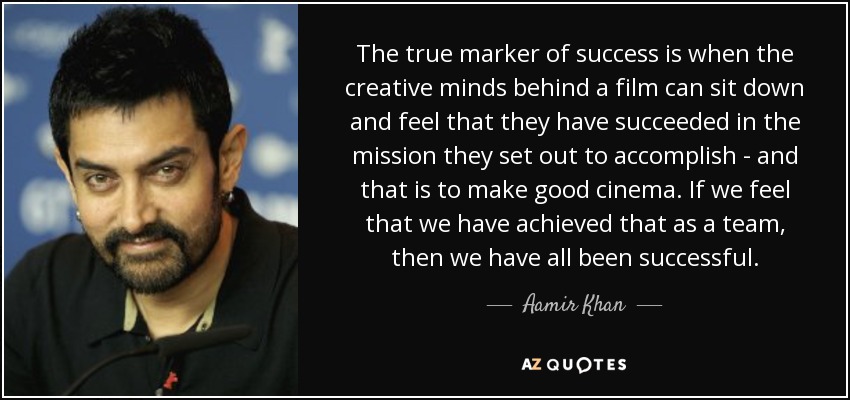 The true marker of success is when the creative minds behind a film can sit down and feel that they have succeeded in the mission they set out to accomplish - and that is to make good cinema. If we feel that we have achieved that as a team, then we have all been successful. - Aamir Khan