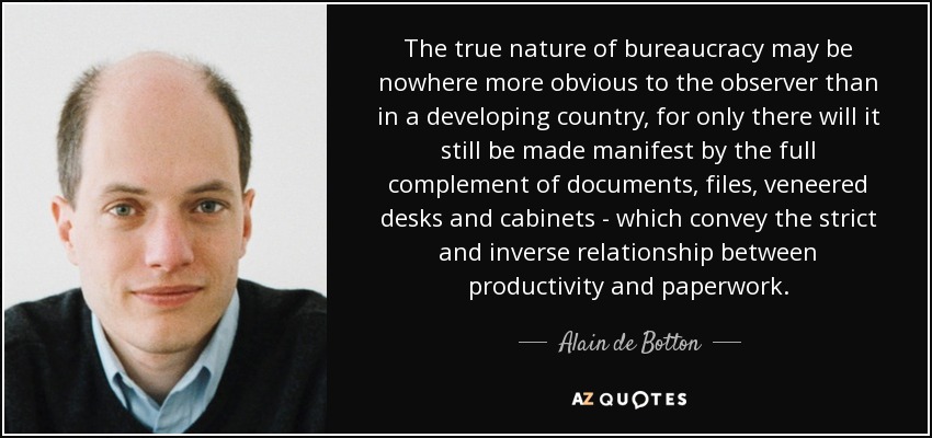 The true nature of bureaucracy may be nowhere more obvious to the observer than in a developing country, for only there will it still be made manifest by the full complement of documents, files, veneered desks and cabinets - which convey the strict and inverse relationship between productivity and paperwork. - Alain de Botton