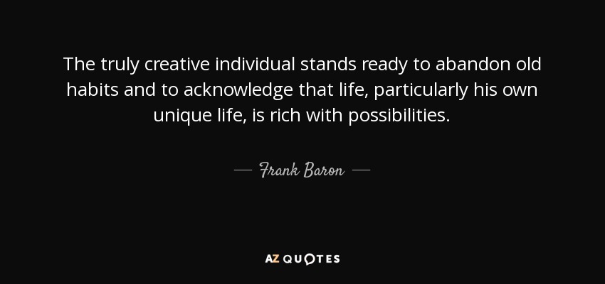 The truly creative individual stands ready to abandon old habits and to acknowledge that life, particularly his own unique life, is rich with possibilities. - Frank Baron