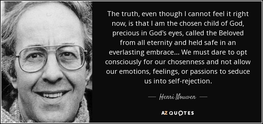 The truth, even though I cannot feel it right now, is that I am the chosen child of God, precious in God's eyes, called the Beloved from all eternity and held safe in an everlasting embrace... We must dare to opt consciously for our chosenness and not allow our emotions, feelings, or passions to seduce us into self-rejection. - Henri Nouwen