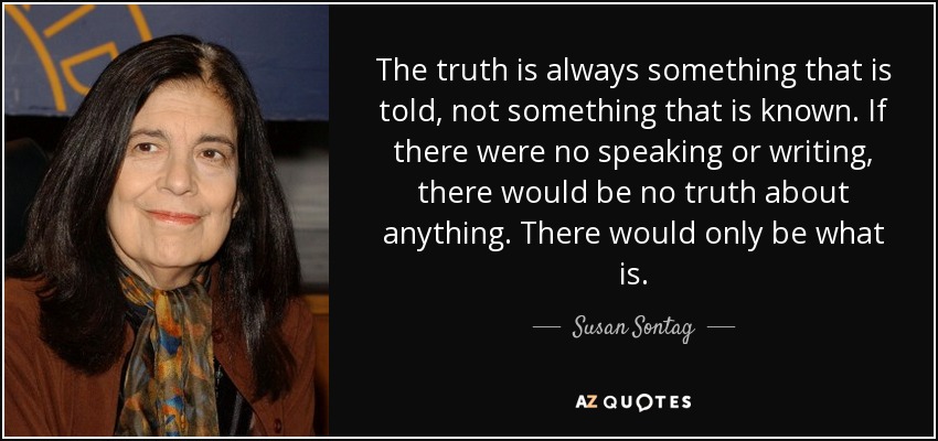 The truth is always something that is told, not something that is known. If there were no speaking or writing, there would be no truth about anything. There would only be what is. - Susan Sontag