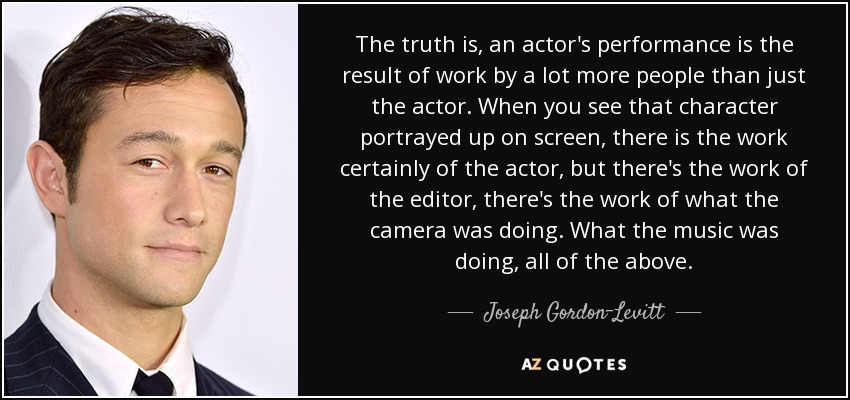 The truth is, an actor's performance is the result of work by a lot more people than just the actor. When you see that character portrayed up on screen, there is the work certainly of the actor, but there's the work of the editor, there's the work of what the camera was doing. What the music was doing, all of the above. - Joseph Gordon-Levitt