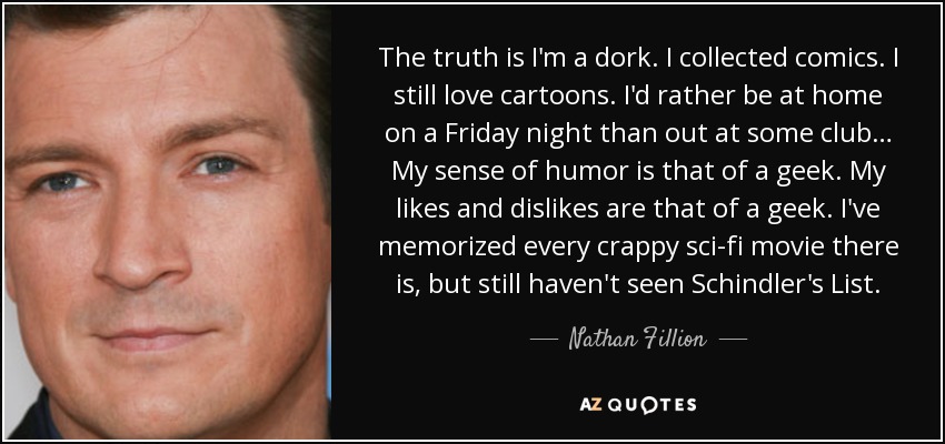 The truth is I'm a dork. I collected comics. I still love cartoons. I'd rather be at home on a Friday night than out at some club… My sense of humor is that of a geek. My likes and dislikes are that of a geek. I've memorized every crappy sci-fi movie there is, but still haven't seen Schindler's List. - Nathan Fillion