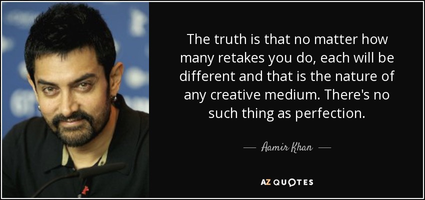 The truth is that no matter how many retakes you do, each will be different and that is the nature of any creative medium. There's no such thing as perfection. - Aamir Khan