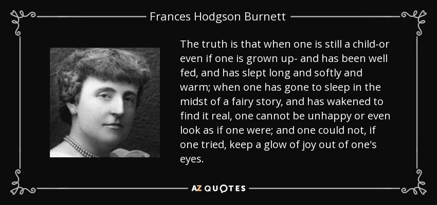 The truth is that when one is still a child-or even if one is grown up- and has been well fed, and has slept long and softly and warm; when one has gone to sleep in the midst of a fairy story, and has wakened to find it real, one cannot be unhappy or even look as if one were; and one could not, if one tried, keep a glow of joy out of one's eyes. - Frances Hodgson Burnett