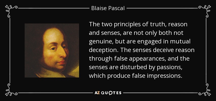 Los dos principios de la verdad, la razón y los sentidos, no sólo no son auténticos, sino que se engañan mutuamente. Los sentidos engañan a la razón mediante falsas apariencias, y los sentidos son perturbados por las pasiones, que producen falsas impresiones. - Blaise Pascal