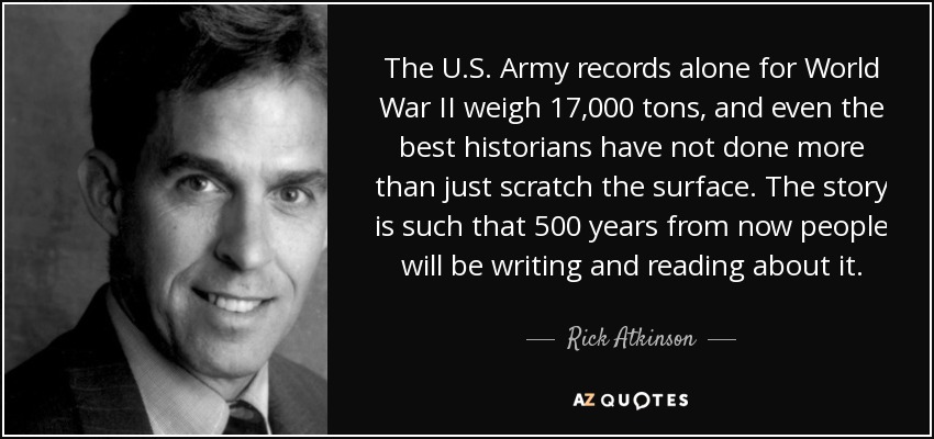 The U.S. Army records alone for World War II weigh 17,000 tons, and even the best historians have not done more than just scratch the surface. The story is such that 500 years from now people will be writing and reading about it. - Rick Atkinson