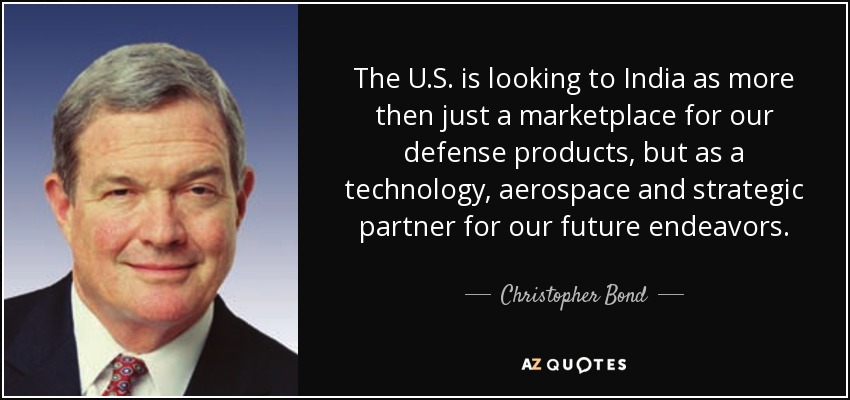 The U.S. is looking to India as more then just a marketplace for our defense products, but as a technology, aerospace and strategic partner for our future endeavors. - Christopher Bond