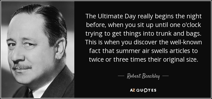 The Ultimate Day really begins the night before, when you sit up until one o'clock trying to get things into trunk and bags. This is when you discover the well-known fact that summer air swells articles to twice or three times their original size. - Robert Benchley