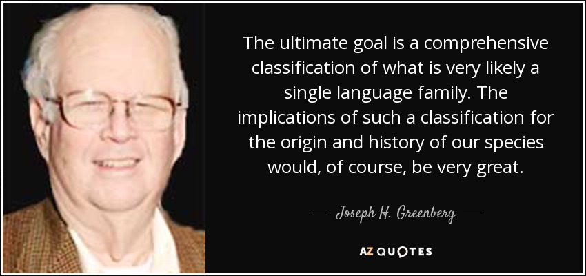 The ultimate goal is a comprehensive classification of what is very likely a single language family. The implications of such a classification for the origin and history of our species would, of course, be very great. - Joseph H. Greenberg