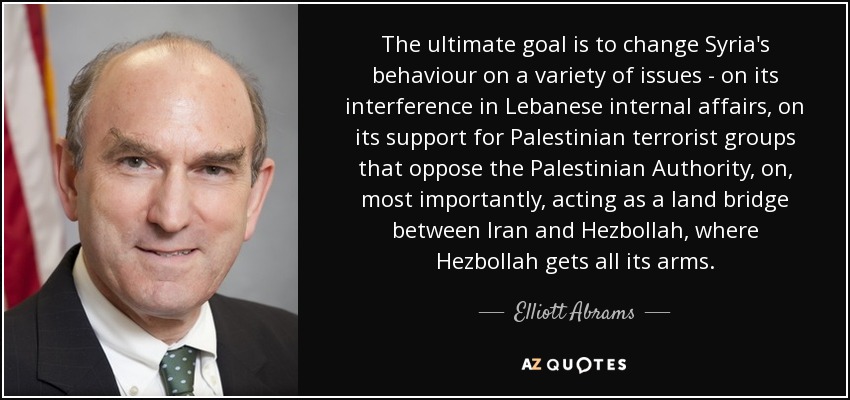 The ultimate goal is to change Syria's behaviour on a variety of issues - on its interference in Lebanese internal affairs, on its support for Palestinian terrorist groups that oppose the Palestinian Authority, on, most importantly, acting as a land bridge between Iran and Hezbollah, where Hezbollah gets all its arms. - Elliott Abrams
