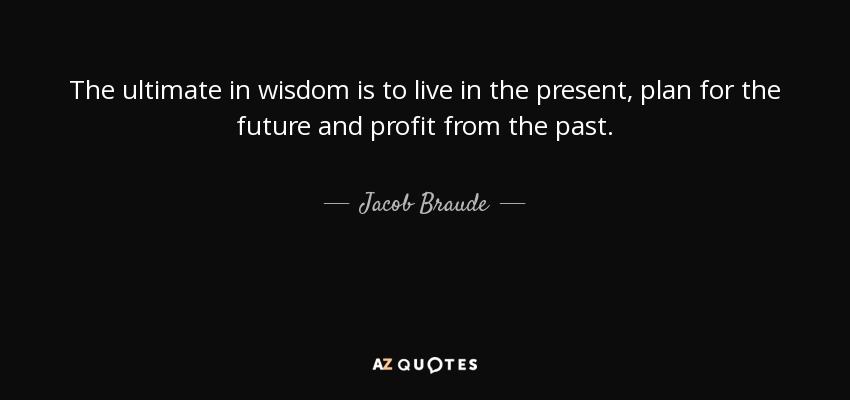 The ultimate in wisdom is to live in the present, plan for the future and profit from the past. - Jacob Braude