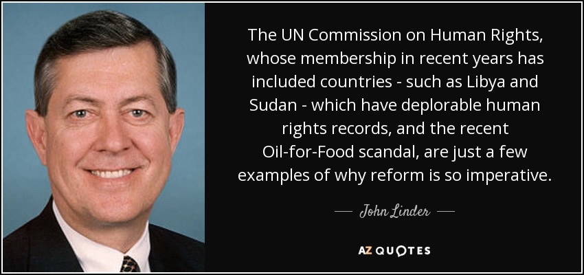 The UN Commission on Human Rights, whose membership in recent years has included countries - such as Libya and Sudan - which have deplorable human rights records, and the recent Oil-for-Food scandal, are just a few examples of why reform is so imperative. - John Linder