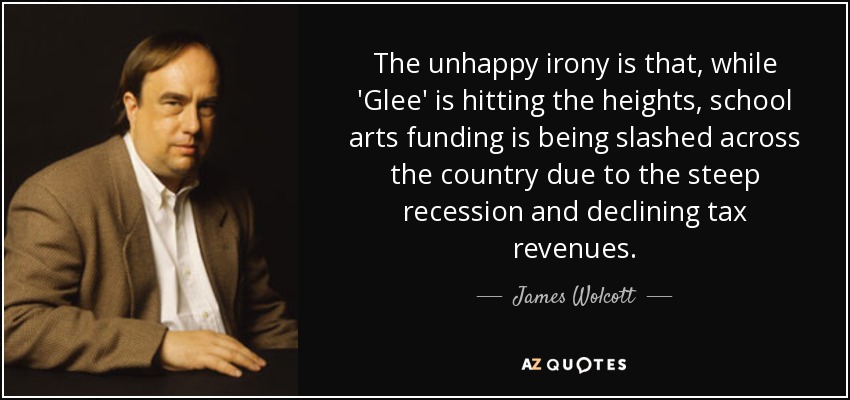 The unhappy irony is that, while 'Glee' is hitting the heights, school arts funding is being slashed across the country due to the steep recession and declining tax revenues. - James Wolcott