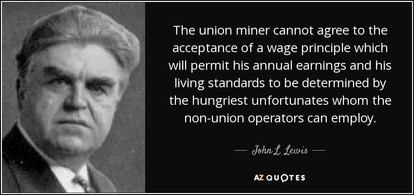 The union miner cannot agree to the acceptance of a wage principle which will permit his annual earnings and his living standards to be determined by the hungriest unfortunates whom the non-union operators can employ. - John L. Lewis