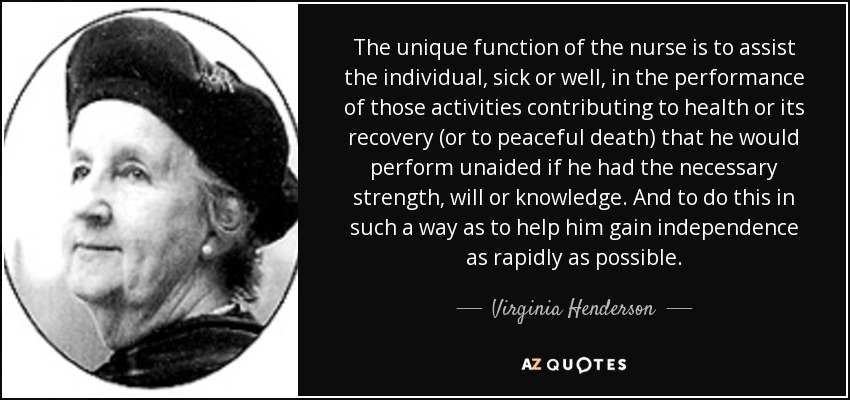 The unique function of the nurse is to assist the individual, sick or well, in the performance of those activities contributing to health or its recovery (or to peaceful death) that he would perform unaided if he had the necessary strength, will or knowledge. And to do this in such a way as to help him gain independence as rapidly as possible. - Virginia Henderson