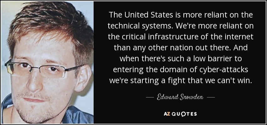 The United States is more reliant on the technical systems. We're more reliant on the critical infrastructure of the internet than any other nation out there. And when there's such a low barrier to entering the domain of cyber-attacks we're starting a fight that we can't win. - Edward Snowden