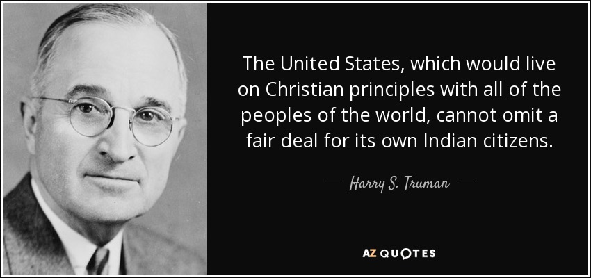 The United States, which would live on Christian principles with all of the peoples of the world, cannot omit a fair deal for its own Indian citizens. - Harry S. Truman