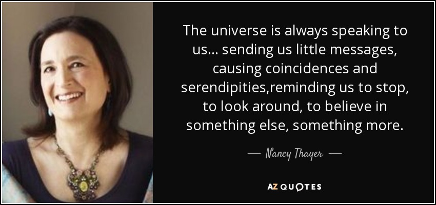 The universe is always speaking to us... sending us little messages, causing coincidences and serendipities,reminding us to stop, to look around, to believe in something else, something more. - Nancy Thayer