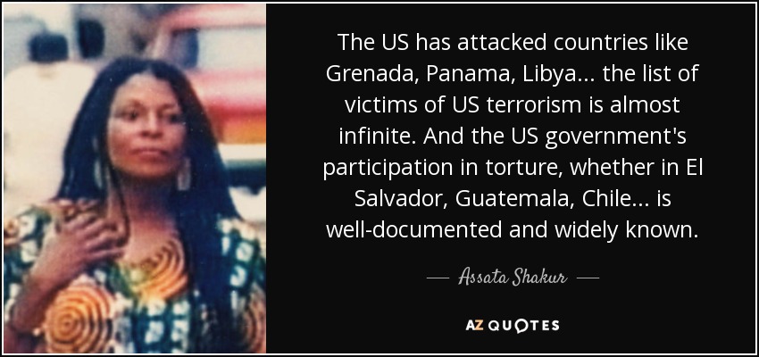 The US has attacked countries like Grenada, Panama, Libya... the list of victims of US terrorism is almost infinite. And the US government's participation in torture, whether in El Salvador, Guatemala, Chile... is well-documented and widely known. - Assata Shakur