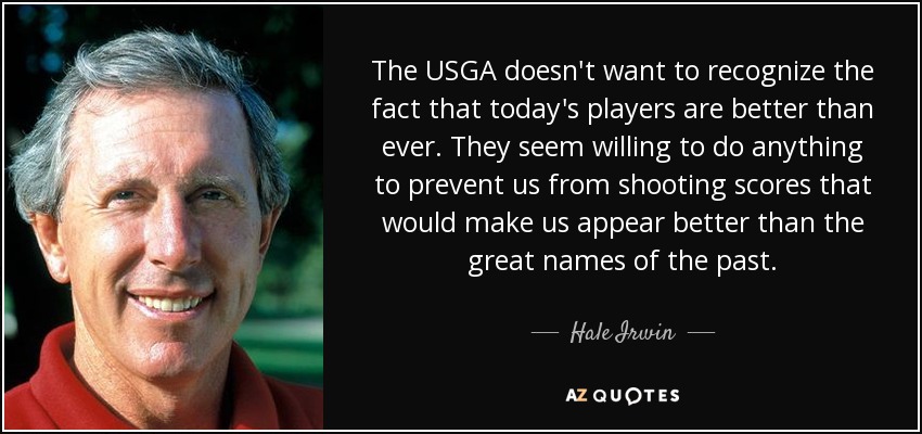 The USGA doesn't want to recognize the fact that today's players are better than ever. They seem willing to do anything to prevent us from shooting scores that would make us appear better than the great names of the past. - Hale Irwin