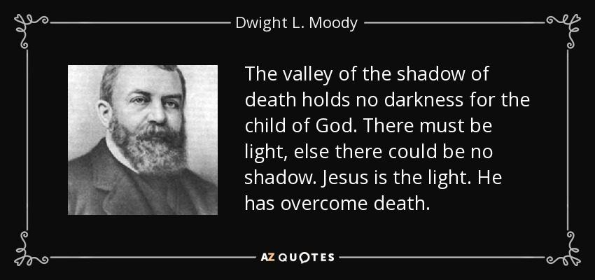 The valley of the shadow of death holds no darkness for the child of God. There must be light, else there could be no shadow. Jesus is the light. He has overcome death. - Dwight L. Moody