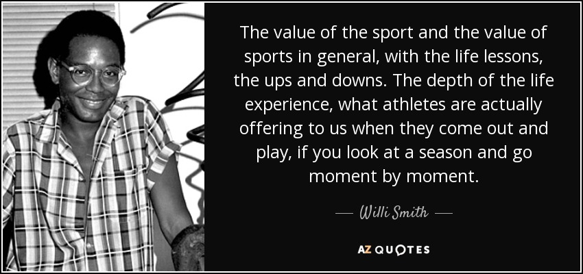 The value of the sport and the value of sports in general, with the life lessons, the ups and downs. The depth of the life experience, what athletes are actually offering to us when they come out and play, if you look at a season and go moment by moment. - Willi Smith