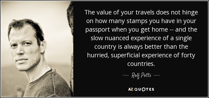 El valor de tus viajes no depende de cuántos sellos tengas en el pasaporte cuando vuelvas a casa, y la experiencia lenta y matizada de un solo país siempre es mejor que la experiencia apresurada y superficial de cuarenta países. - Rolf Potts