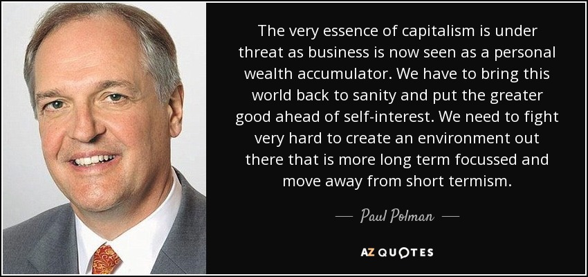 The very essence of capitalism is under threat as business is now seen as a personal wealth accumulator. We have to bring this world back to sanity and put the greater good ahead of self-interest. We need to fight very hard to create an environment out there that is more long term focussed and move away from short termism. - Paul Polman