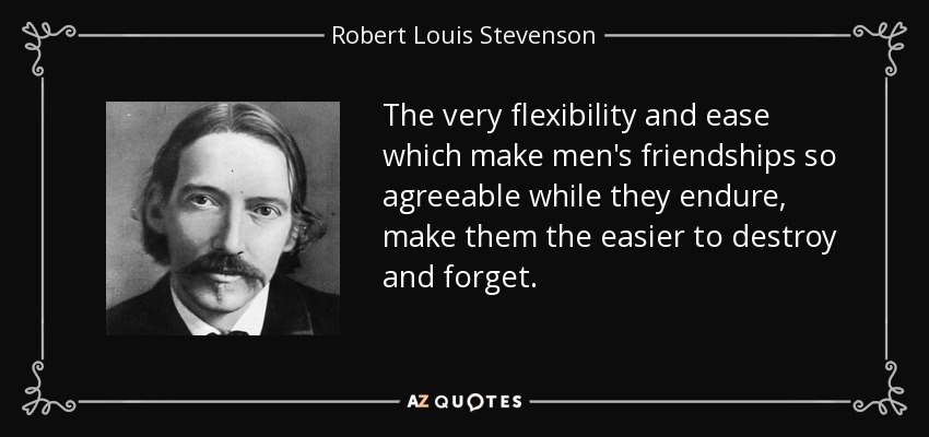 The very flexibility and ease which make men's friendships so agreeable while they endure, make them the easier to destroy and forget. - Robert Louis Stevenson