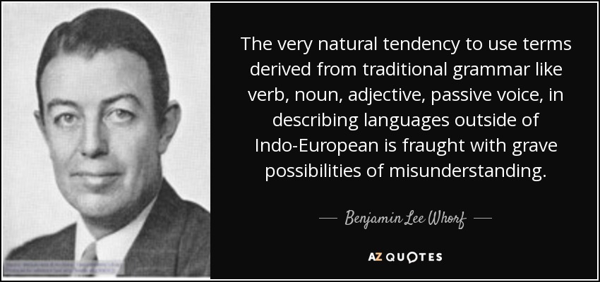 The very natural tendency to use terms derived from traditional grammar like verb, noun, adjective, passive voice, in describing languages outside of Indo-European is fraught with grave possibilities of misunderstanding. - Benjamin Lee Whorf