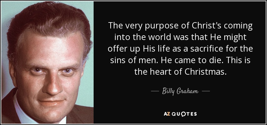 El propósito mismo de la venida de Cristo al mundo era que pudiera ofrecer su vida como sacrificio por los pecados de los hombres. Vino a morir. Este es el corazón de la Navidad. - Billy Graham