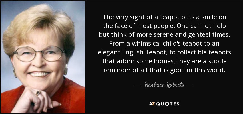 The very sight of a teapot puts a smile on the face of most people. One cannot help but think of more serene and genteel times. From a whimsical child's teapot to an elegant English Teapot, to collectible teapots that adorn some homes, they are a subtle reminder of all that is good in this world. - Barbara Roberts