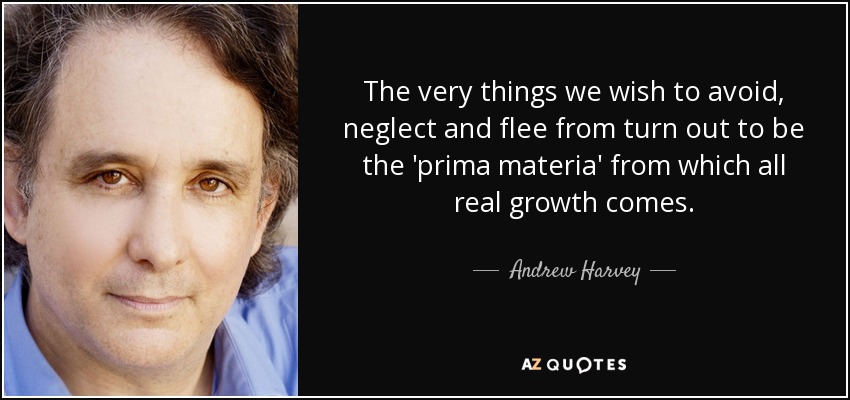 The very things we wish to avoid, neglect and flee from turn out to be the 'prima materia' from which all real growth comes. - Andrew Harvey