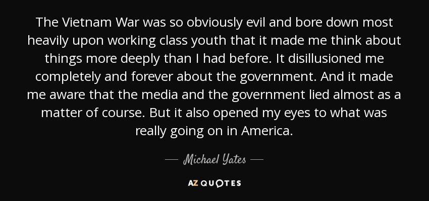 The Vietnam War was so obviously evil and bore down most heavily upon working class youth that it made me think about things more deeply than I had before. It disillusioned me completely and forever about the government. And it made me aware that the media and the government lied almost as a matter of course. But it also opened my eyes to what was really going on in America. - Michael Yates