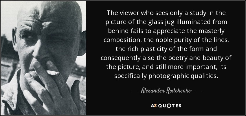 The viewer who sees only a study in the picture of the glass jug illuminated from behind fails to appreciate the masterly composition, the noble purity of the lines, the rich plasticity of the form and consequently also the poetry and beauty of the picture, and still more important, its specifically photographic qualities. - Alexander Rodchenko