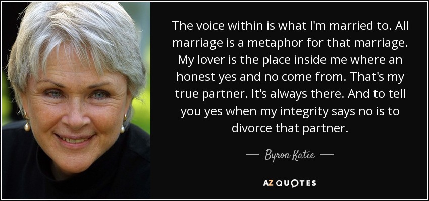 The voice within is what I'm married to. All marriage is a metaphor for that marriage. My lover is the place inside me where an honest yes and no come from. That's my true partner. It's always there. And to tell you yes when my integrity says no is to divorce that partner. - Byron Katie