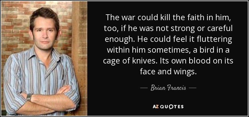 The war could kill the faith in him, too, if he was not strong or careful enough. He could feel it fluttering within him sometimes, a bird in a cage of knives. Its own blood on its face and wings. - Brian Francis