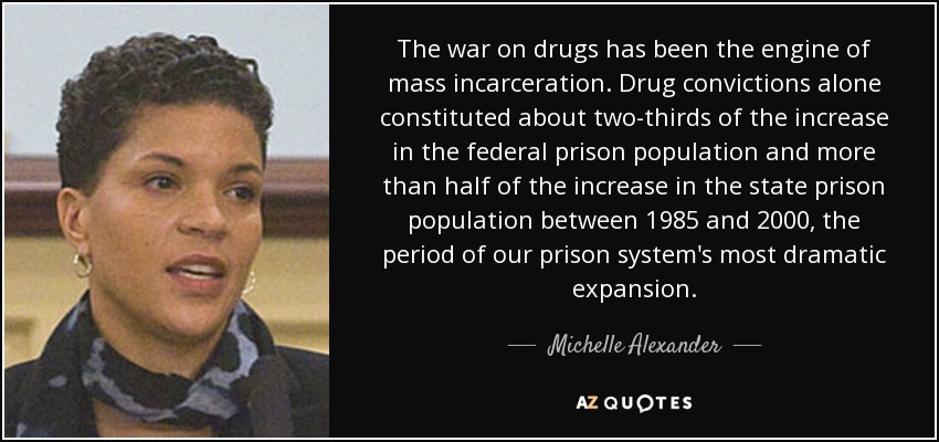 The war on drugs has been the engine of mass incarceration. Drug convictions alone constituted about two-thirds of the increase in the federal prison population and more than half of the increase in the state prison population between 1985 and 2000, the period of our prison system's most dramatic expansion. - Michelle Alexander