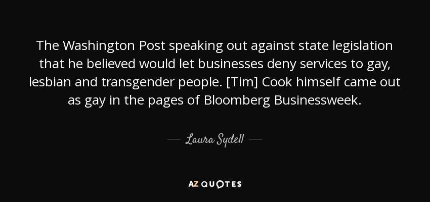 The Washington Post speaking out against state legislation that he believed would let businesses deny services to gay, lesbian and transgender people. [Tim] Cook himself came out as gay in the pages of Bloomberg Businessweek. - Laura Sydell