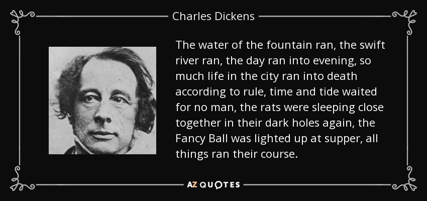 El agua de la fuente corría, el río rápido corría, el día corría hacia la tarde, tanta vida en la ciudad corría hacia la muerte según la regla, el tiempo y la marea no esperaban a nadie, las ratas dormían juntas de nuevo en sus oscuros agujeros, la Bola de Fantasía se encendía en la cena, todas las cosas seguían su curso. - Charles Dickens