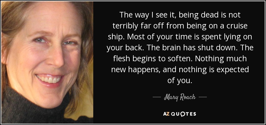 The way I see it, being dead is not terribly far off from being on a cruise ship. Most of your time is spent lying on your back. The brain has shut down. The flesh begins to soften. Nothing much new happens, and nothing is expected of you. - Mary Roach