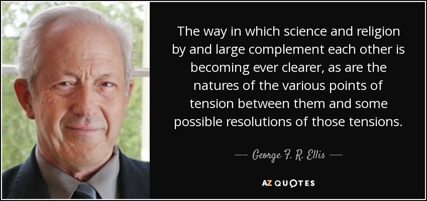 The way in which science and religion by and large complement each other is becoming ever clearer, as are the natures of the various points of tension between them and some possible resolutions of those tensions. - George F. R. Ellis