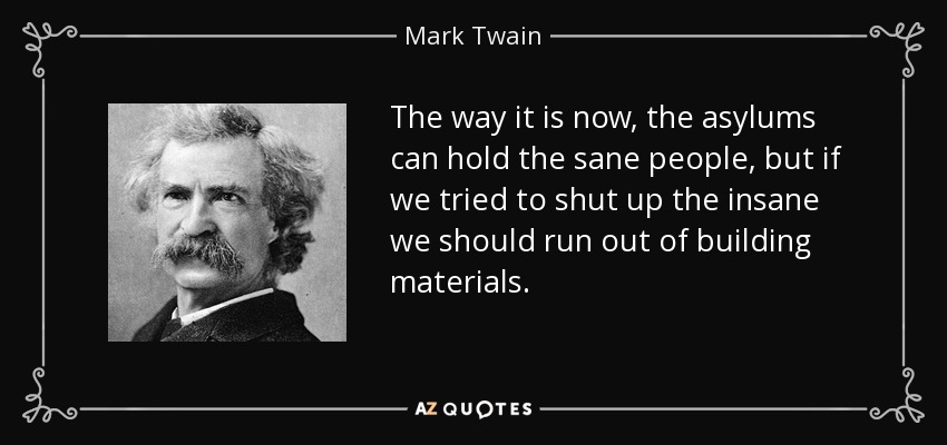 The way it is now, the asylums can hold the sane people, but if we tried to shut up the insane we should run out of building materials. - Mark Twain