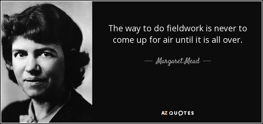 The way to do fieldwork is never to come up for air until it is all over. - Margaret Mead