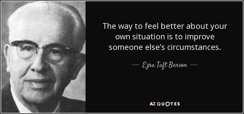 The way to feel better about your own situation is to improve someone else’s circumstances. - Ezra Taft Benson