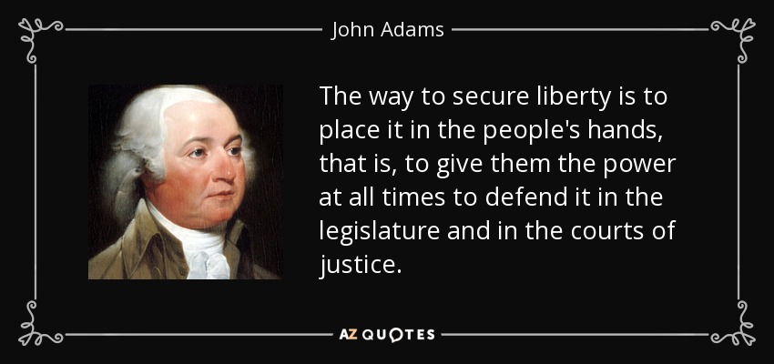 The way to secure liberty is to place it in the people's hands, that is, to give them the power at all times to defend it in the legislature and in the courts of justice. - John Adams