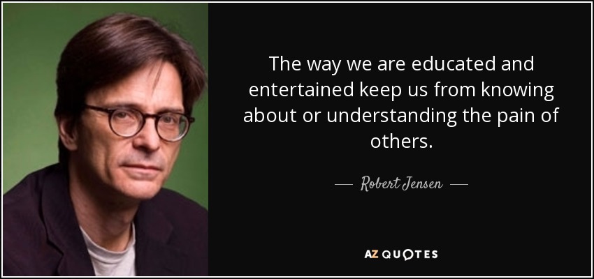 The way we are educated and entertained keep us from knowing about or understanding the pain of others. - Robert Jensen